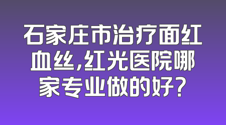 石家庄市治疗面红血丝，红光医院哪家专业做的好？