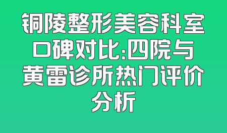 铜陵整形美容科室口碑对比：四院与黄雷诊所热门评价分析