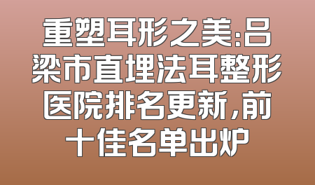 重塑耳形之美：吕梁市直埋法耳整形医院排名更新，前十佳名单出炉