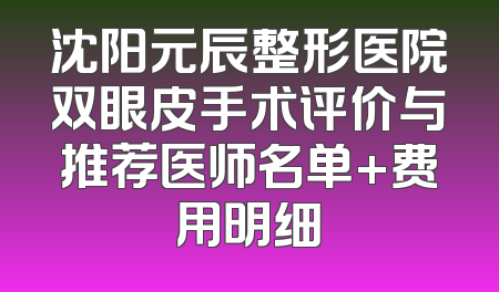 沈阳元辰整形医院双眼皮手术评价与推荐医师名单+费用明细