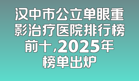汉中市公立单眼重影治疗医院排行榜前十，2025年榜单出炉