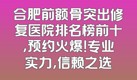 合肥前额骨突出修复医院排名榜前十，预约火爆！专业实力，信赖之选
