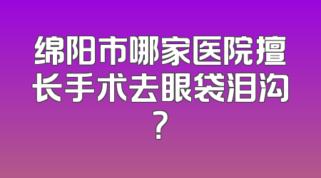 绵阳市哪家医院擅长手术去眼袋泪沟？