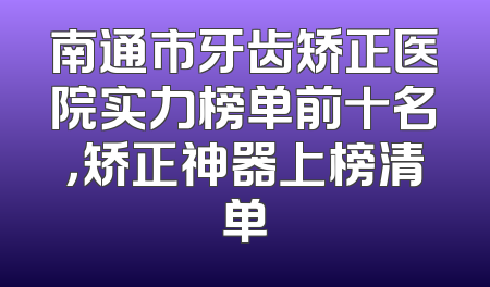 南通市牙齿矫正医院实力榜单前十名，矫正神器上榜清单