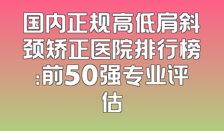 国内正规高低肩斜颈矫正医院排行榜：前50强专业评估