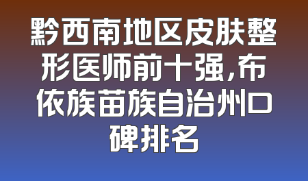 黔西南地区皮肤整形医师前十强，布依族苗族自治州口碑排名
