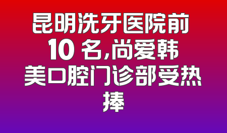 昆明洗牙医院前 10 名，尚爱韩美口腔门诊部受热捧