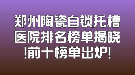 郑州陶瓷自锁托槽医院排名榜单揭晓！前十榜单出炉！
