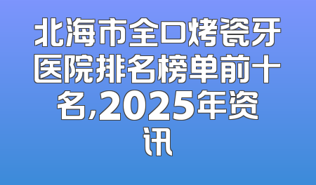 北海市全口烤瓷牙医院排名榜单前十名，2025年资讯