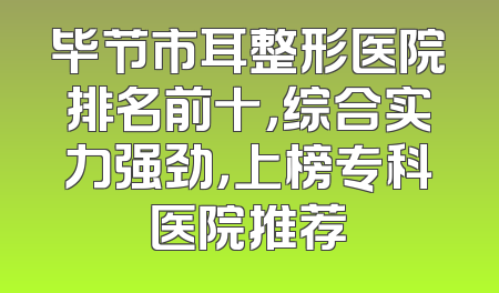 毕节市耳整形医院排名前十，综合实力强劲，上榜专科医院推荐
