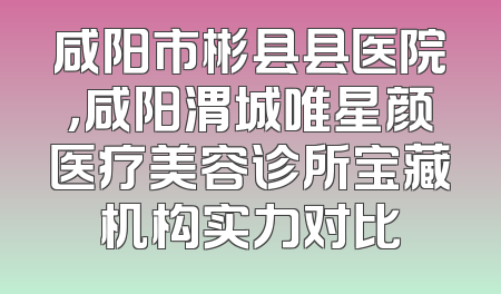 咸阳市彬县县医院，咸阳渭城唯星颜医疗美容诊所宝藏机构实力对比