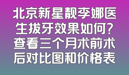 北京新星靓李娜医生拔牙效果如何？查看三个月术前术后对比图和价格表