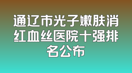 通辽市光子嫩肤消红血丝医院十强排名公布