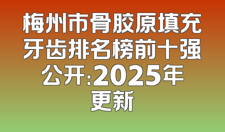 梅州市骨胶原填充牙齿排名榜前十强公开：2025年更新