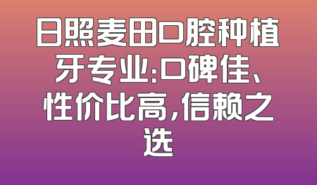 日照麦田口腔种植牙专业：口碑佳、性价比高，信赖之选