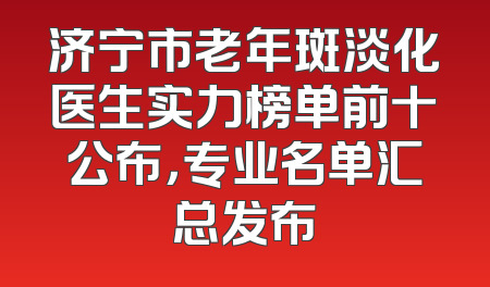 济宁市老年斑淡化医生实力榜单前十公布，专业名单汇总发布