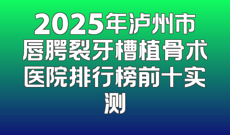 2025年泸州市唇腭裂牙槽植骨术医院排行榜前十实测