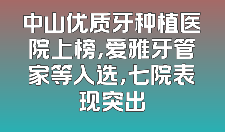 中山优质牙种植医院上榜，爱雅牙管家等入选，七院表现突出