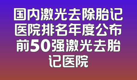 国内激光去除胎记医院排名年度公布前50强激光去胎记医院