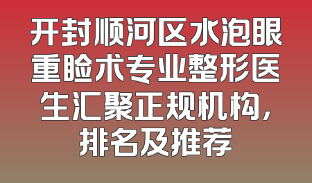 开封顺河区水泡眼重睑术专业整形医生汇聚正规机构，排名及推荐