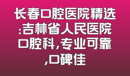 长春口腔医院精选：吉林省人民医院口腔科，专业可靠，口碑佳