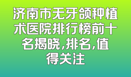 济南市无牙颌种植术医院排行榜前十名揭晓，排名，值得关注