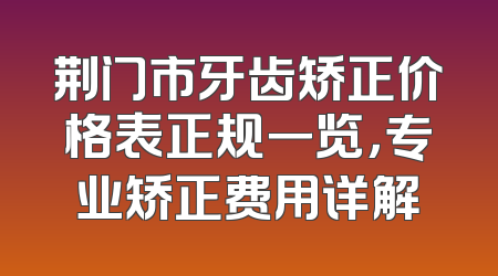 荆门市牙齿矫正价格表正规一览，专业矫正费用详解