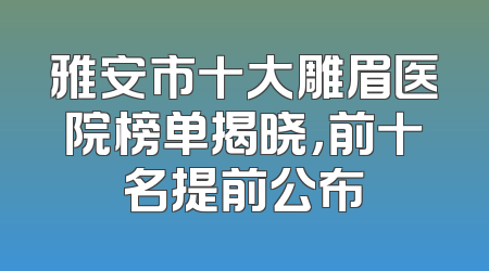 雅安市十大雕眉医院榜单揭晓，前十名提前公布