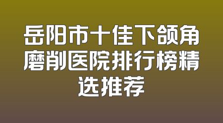 岳阳市十佳下颌角磨削医院排行榜精选推荐