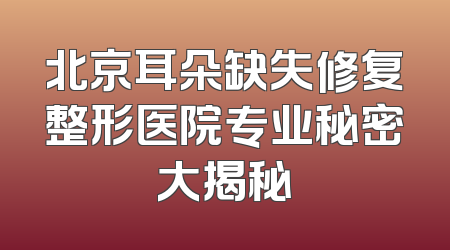 北京耳朵缺失修复整形医院专业秘密大揭秘