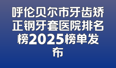 呼伦贝尔市牙齿矫正钢牙套医院排名榜2025榜单发布