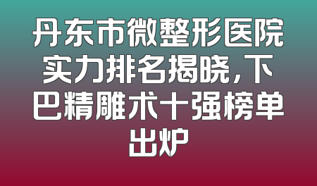 丹东市微整形医院实力排名揭晓，下巴精雕术十强榜单出炉
