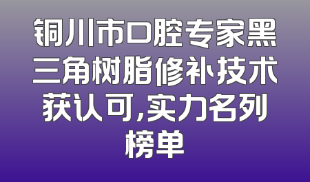 铜川市口腔专家黑三角树脂修补技术获认可，实力名列榜单