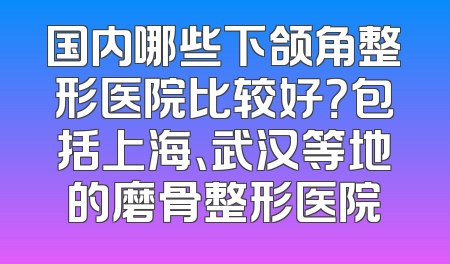 国内哪些下颌角整形医院比较好？包括上海、武汉等地的磨骨整形医院