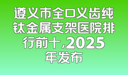 遵义市全口义齿纯钛金属支架医院排行前十，2025年发布