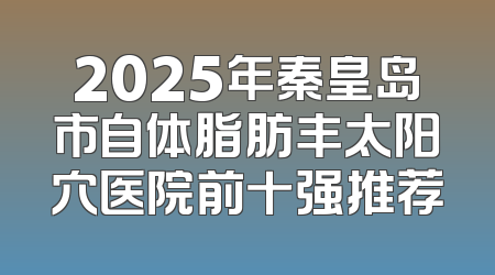 2025年秦皇岛市自体脂肪丰太阳穴医院前十强推荐
