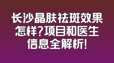 长沙晶肤祛斑效果怎样？项目和医生信息全解析！