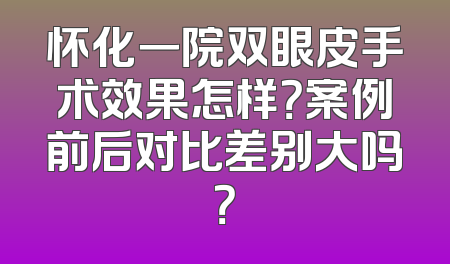 怀化一院双眼皮手术效果怎样？案例前后对比差别大吗？