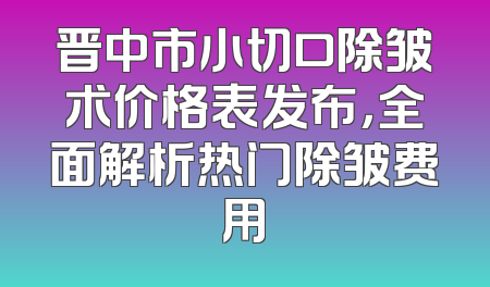 晋中市小切口除皱术价格表发布，全面解析热门除皱费用
