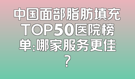 中国面部脂肪填充TOP50医院榜单：哪家服务更佳？