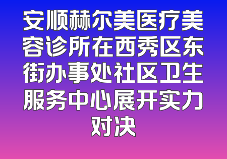 安顺赫尔美医疗美容诊所在西秀区东街办事处社区卫生服务中心展开实力对决
