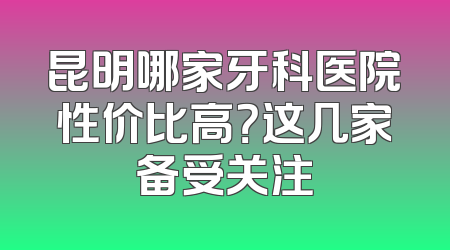 昆明哪家牙科医院性价比高？这几家备受关注