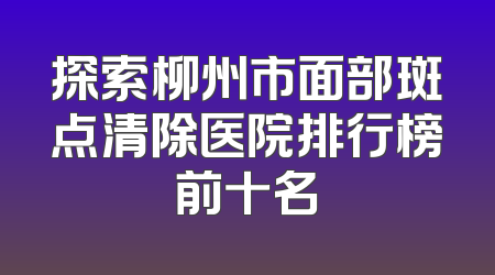 探索柳州市面部斑点清除医院排行榜前十名