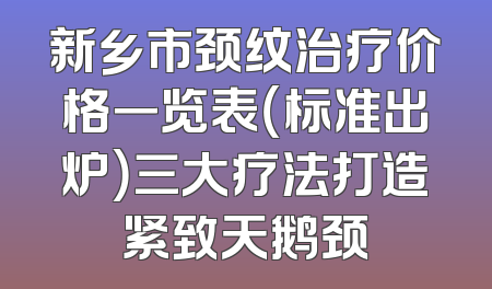 新乡市颈纹治疗价格一览表（标准出炉）三大疗法打造紧致天鹅颈