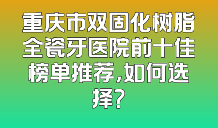 重庆市双固化树脂全瓷牙医院前十佳榜单推荐，如何选择？