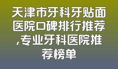 天津市牙科牙贴面医院口碑排行推荐，专业牙科医院推荐榜单