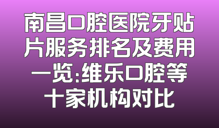 南昌口腔医院牙贴片服务排名及费用一览：维乐口腔等十家机构对比