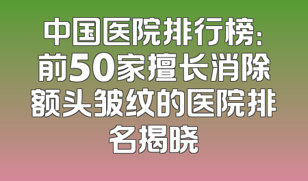 中国医院排行榜：前50家擅长消除额头皱纹的医院排名揭晓
