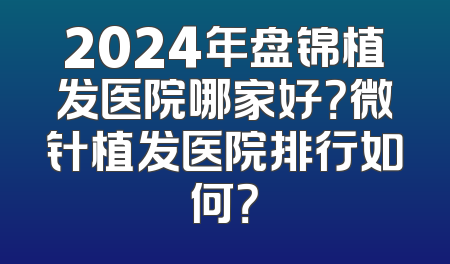 2024年盘锦植发医院哪家好？微针植发医院排行如何？