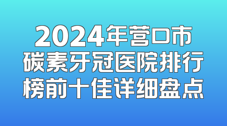 2024年营口市碳素牙冠医院排行榜前十佳详细盘点